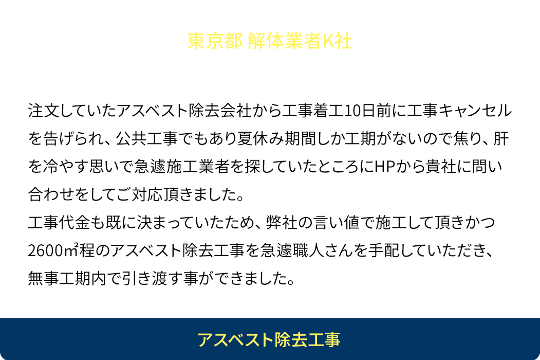 急な大規模工事を安価で！注文していたアスベスト除去会社から工事着工10日前に工事キャンセルを告げられ公共工事でもあり夏休み期間しか工期がないので焦り、肝を冷やす思いで急遽施工業者を探していたところにHPから貴社に問い合わせをしてご対応頂きました。工事代金も既に決まっていたため、弊社の言い値で施工して頂きかつ2600㎡程のアスベスト除去工事を急遽職人さんを手配していただき、無事工期内で引き渡す事ができました