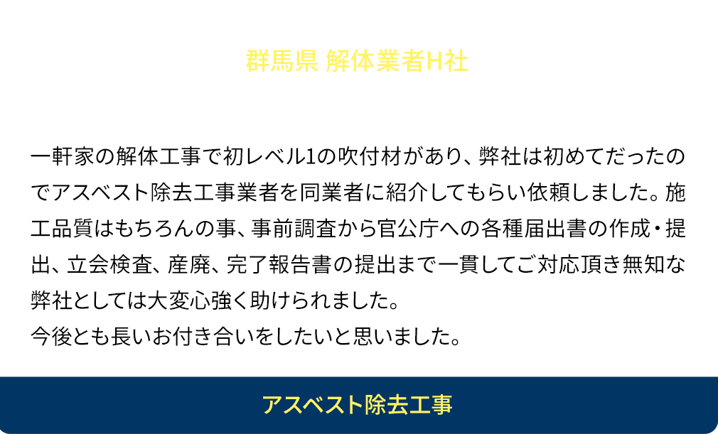 経験と知識と人柄が良い！一軒家の解体工事で初レベル1の吹付材があり、弊社は初めてだったのでアスベスト除去工事業者を同業者に紹介してもらい依頼しました。施工品質はもちろんの事、事前調査から官公庁への各種届出書の作成・提出、立会検査、産廃、完了報告書の提出まで一貫してご対応頂き無知な弊社としては大変心強く助けられました。今後とも長いお付き合いをしたいと思いました。