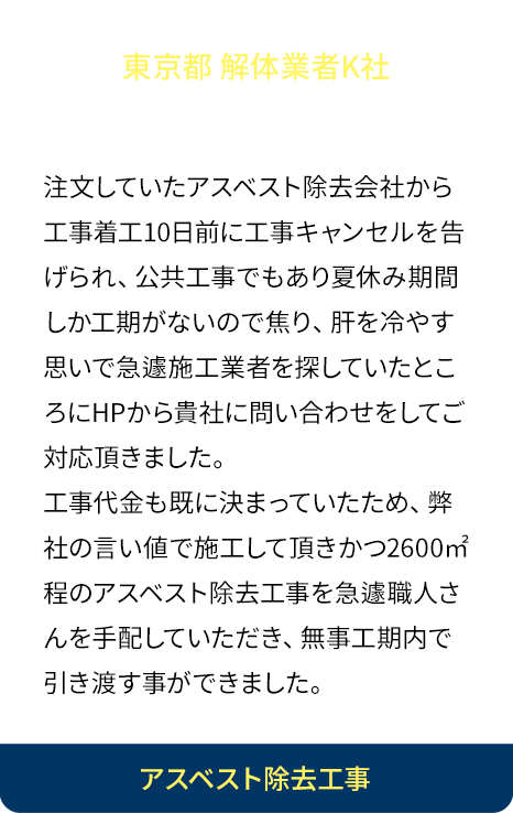 急な大規模工事を安価で！注文していたアスベスト除去会社から工事着工10日前に工事キャンセルを告げられ公共工事でもあり夏休み期間しか工期がないので焦り、肝を冷やす思いで急遽施工業者を探していたところにHPから貴社に問い合わせをしてご対応頂きました。工事代金も既に決まっていたため、弊社の言い値で施工して頂きかつ2600㎡程のアスベスト除去工事を急遽職人さんを手配していただき、無事工期内で引き渡す事ができました